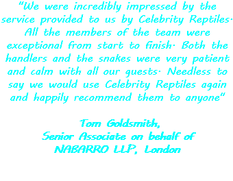 "We were incredibly impressed by the service provided to us by Celebrity Reptiles. All the members of the team were exceptional from start to finish. Both the handlers and the snakes were very patient and calm with all our guests. Needless to say we would use Celebrity Reptiles again and happily recommend them to anyone" Tom Goldsmith, Senior Associate on behalf of NABARRO LLP, London 