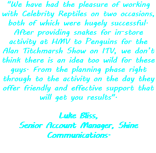 "We have had the pleasure of working with Celebrity Reptiles on two occasions, both of which were hugely successful. After providing snakes for in-store activity at HMV to Penguins for the Alan Titchmarsh Show on ITV, we don’t think there is an idea too wild for these guys. From the planning phase right through to the activity on the day they offer friendly and effective support that will get you results". Luke Bliss,
Senior Account Manager, Shine Communications.
